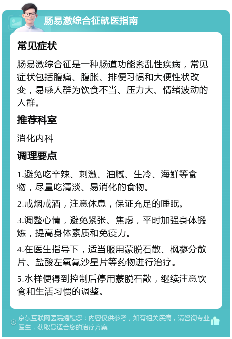 肠易激综合征就医指南 常见症状 肠易激综合征是一种肠道功能紊乱性疾病，常见症状包括腹痛、腹胀、排便习惯和大便性状改变，易感人群为饮食不当、压力大、情绪波动的人群。 推荐科室 消化内科 调理要点 1.避免吃辛辣、刺激、油腻、生冷、海鲜等食物，尽量吃清淡、易消化的食物。 2.戒烟戒酒，注意休息，保证充足的睡眠。 3.调整心情，避免紧张、焦虑，平时加强身体锻炼，提高身体素质和免疫力。 4.在医生指导下，适当服用蒙脱石散、枫蓼分散片、盐酸左氧氟沙星片等药物进行治疗。 5.水样便得到控制后停用蒙脱石散，继续注意饮食和生活习惯的调整。