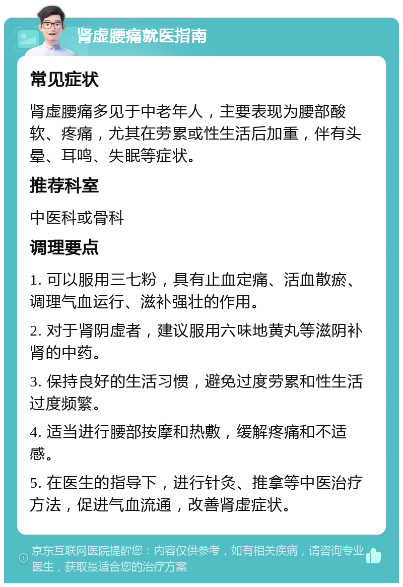 肾虚腰痛就医指南 常见症状 肾虚腰痛多见于中老年人，主要表现为腰部酸软、疼痛，尤其在劳累或性生活后加重，伴有头晕、耳鸣、失眠等症状。 推荐科室 中医科或骨科 调理要点 1. 可以服用三七粉，具有止血定痛、活血散瘀、调理气血运行、滋补强壮的作用。 2. 对于肾阴虚者，建议服用六味地黄丸等滋阴补肾的中药。 3. 保持良好的生活习惯，避免过度劳累和性生活过度频繁。 4. 适当进行腰部按摩和热敷，缓解疼痛和不适感。 5. 在医生的指导下，进行针灸、推拿等中医治疗方法，促进气血流通，改善肾虚症状。