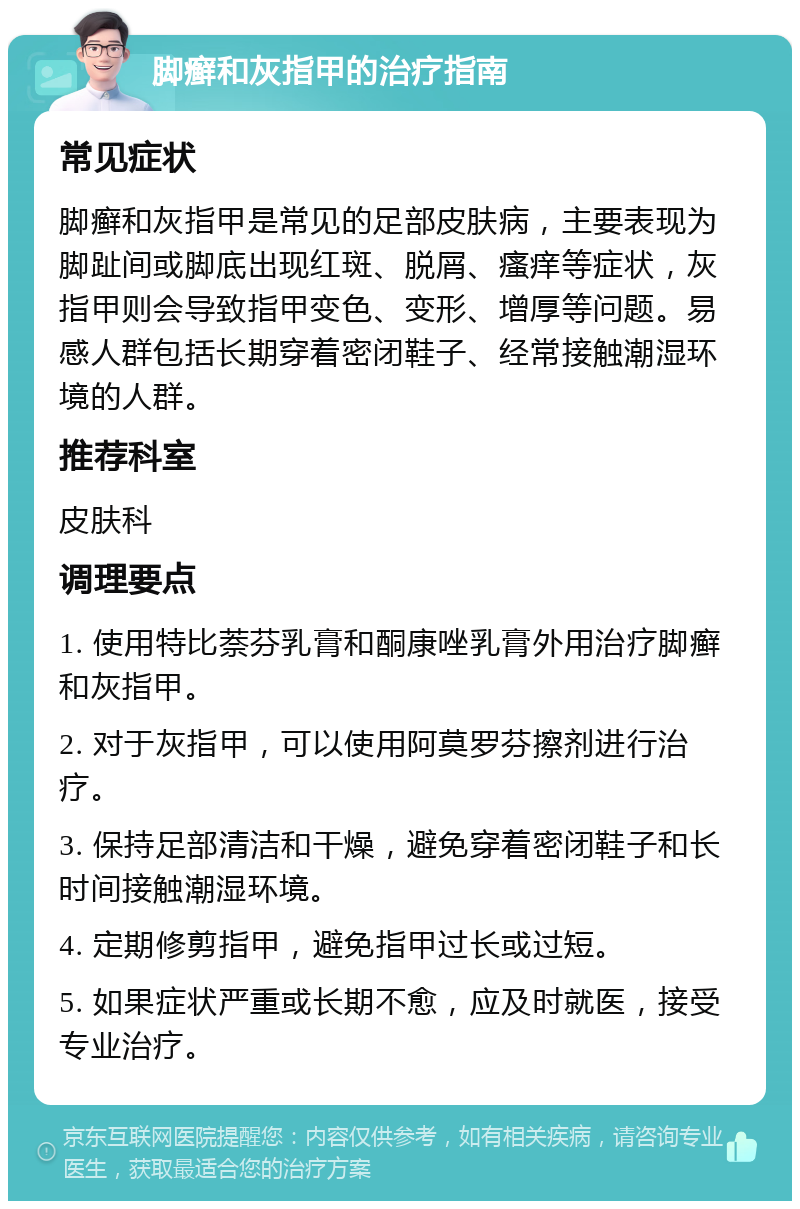 脚癣和灰指甲的治疗指南 常见症状 脚癣和灰指甲是常见的足部皮肤病，主要表现为脚趾间或脚底出现红斑、脱屑、瘙痒等症状，灰指甲则会导致指甲变色、变形、增厚等问题。易感人群包括长期穿着密闭鞋子、经常接触潮湿环境的人群。 推荐科室 皮肤科 调理要点 1. 使用特比萘芬乳膏和酮康唑乳膏外用治疗脚癣和灰指甲。 2. 对于灰指甲，可以使用阿莫罗芬擦剂进行治疗。 3. 保持足部清洁和干燥，避免穿着密闭鞋子和长时间接触潮湿环境。 4. 定期修剪指甲，避免指甲过长或过短。 5. 如果症状严重或长期不愈，应及时就医，接受专业治疗。