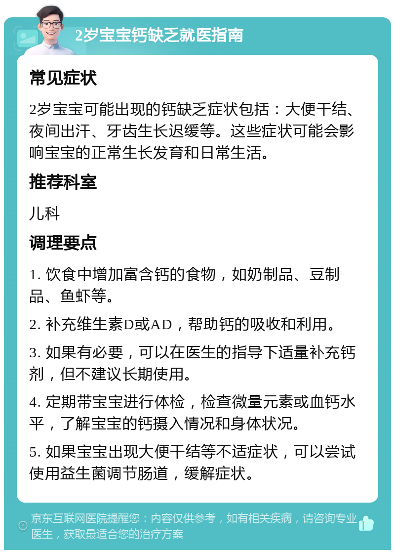 2岁宝宝钙缺乏就医指南 常见症状 2岁宝宝可能出现的钙缺乏症状包括：大便干结、夜间出汗、牙齿生长迟缓等。这些症状可能会影响宝宝的正常生长发育和日常生活。 推荐科室 儿科 调理要点 1. 饮食中增加富含钙的食物，如奶制品、豆制品、鱼虾等。 2. 补充维生素D或AD，帮助钙的吸收和利用。 3. 如果有必要，可以在医生的指导下适量补充钙剂，但不建议长期使用。 4. 定期带宝宝进行体检，检查微量元素或血钙水平，了解宝宝的钙摄入情况和身体状况。 5. 如果宝宝出现大便干结等不适症状，可以尝试使用益生菌调节肠道，缓解症状。