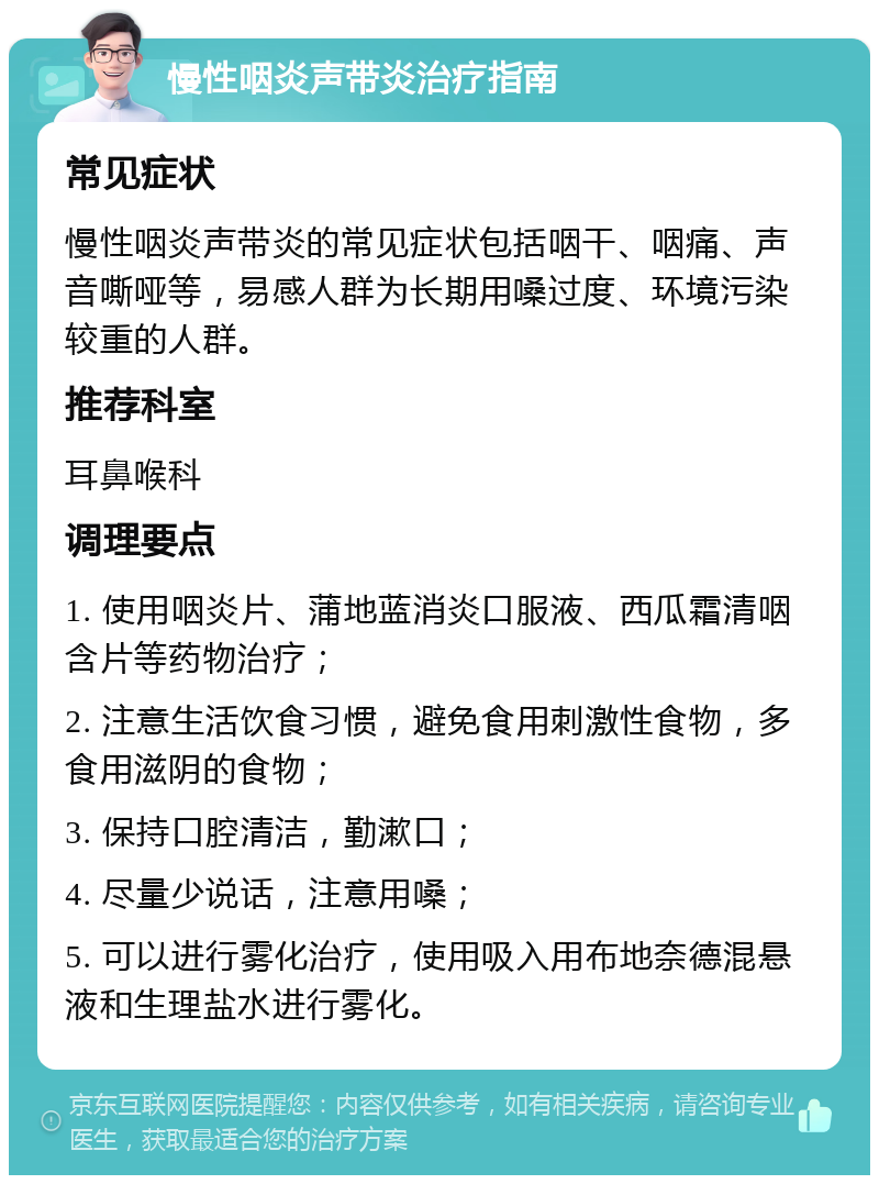 慢性咽炎声带炎治疗指南 常见症状 慢性咽炎声带炎的常见症状包括咽干、咽痛、声音嘶哑等，易感人群为长期用嗓过度、环境污染较重的人群。 推荐科室 耳鼻喉科 调理要点 1. 使用咽炎片、蒲地蓝消炎口服液、西瓜霜清咽含片等药物治疗； 2. 注意生活饮食习惯，避免食用刺激性食物，多食用滋阴的食物； 3. 保持口腔清洁，勤漱口； 4. 尽量少说话，注意用嗓； 5. 可以进行雾化治疗，使用吸入用布地奈德混悬液和生理盐水进行雾化。