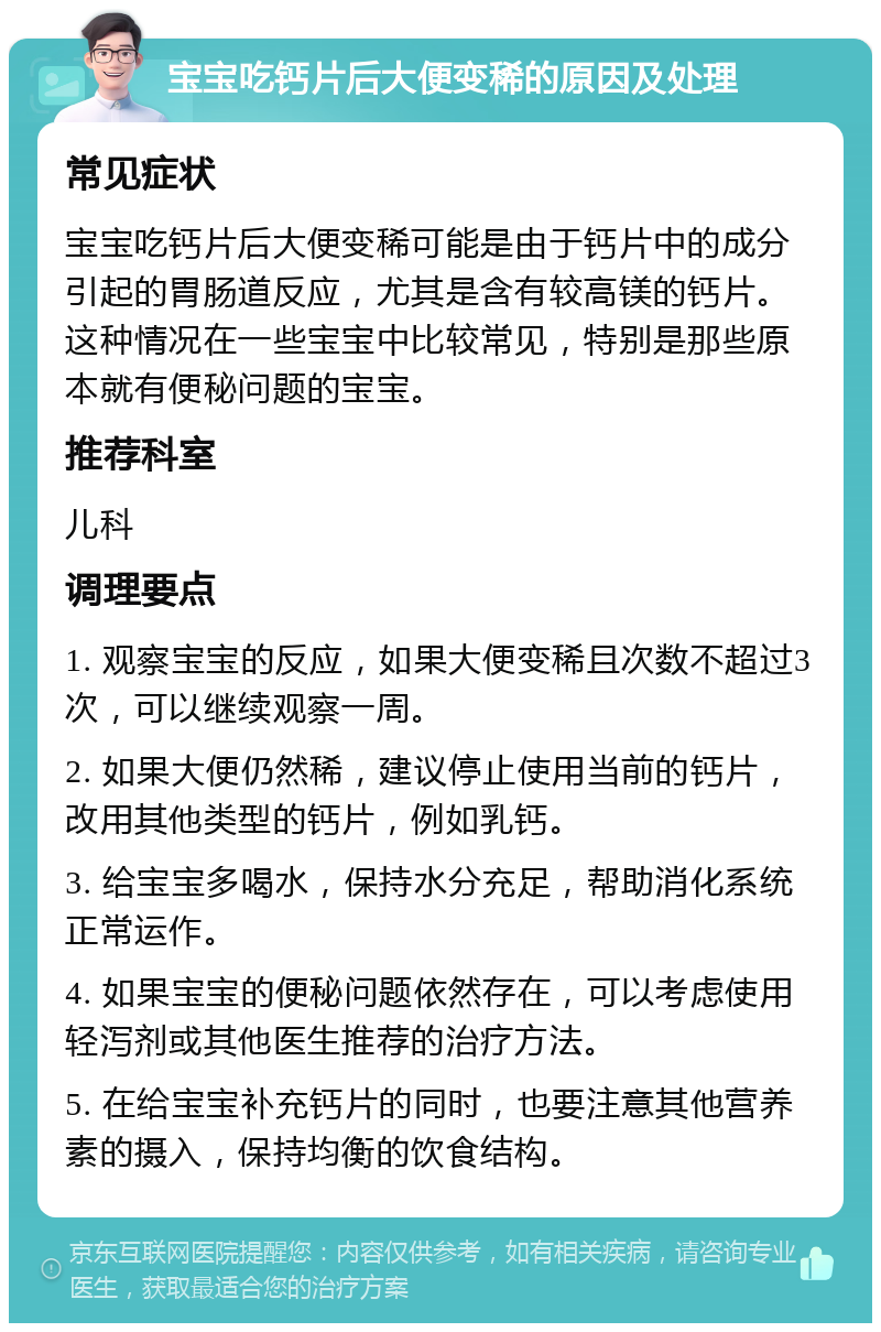 宝宝吃钙片后大便变稀的原因及处理 常见症状 宝宝吃钙片后大便变稀可能是由于钙片中的成分引起的胃肠道反应，尤其是含有较高镁的钙片。这种情况在一些宝宝中比较常见，特别是那些原本就有便秘问题的宝宝。 推荐科室 儿科 调理要点 1. 观察宝宝的反应，如果大便变稀且次数不超过3次，可以继续观察一周。 2. 如果大便仍然稀，建议停止使用当前的钙片，改用其他类型的钙片，例如乳钙。 3. 给宝宝多喝水，保持水分充足，帮助消化系统正常运作。 4. 如果宝宝的便秘问题依然存在，可以考虑使用轻泻剂或其他医生推荐的治疗方法。 5. 在给宝宝补充钙片的同时，也要注意其他营养素的摄入，保持均衡的饮食结构。