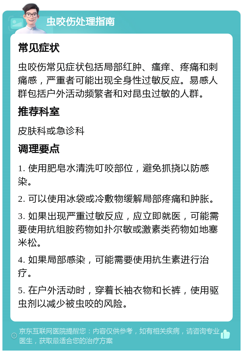 虫咬伤处理指南 常见症状 虫咬伤常见症状包括局部红肿、瘙痒、疼痛和刺痛感，严重者可能出现全身性过敏反应。易感人群包括户外活动频繁者和对昆虫过敏的人群。 推荐科室 皮肤科或急诊科 调理要点 1. 使用肥皂水清洗叮咬部位，避免抓挠以防感染。 2. 可以使用冰袋或冷敷物缓解局部疼痛和肿胀。 3. 如果出现严重过敏反应，应立即就医，可能需要使用抗组胺药物如扑尔敏或激素类药物如地塞米松。 4. 如果局部感染，可能需要使用抗生素进行治疗。 5. 在户外活动时，穿着长袖衣物和长裤，使用驱虫剂以减少被虫咬的风险。