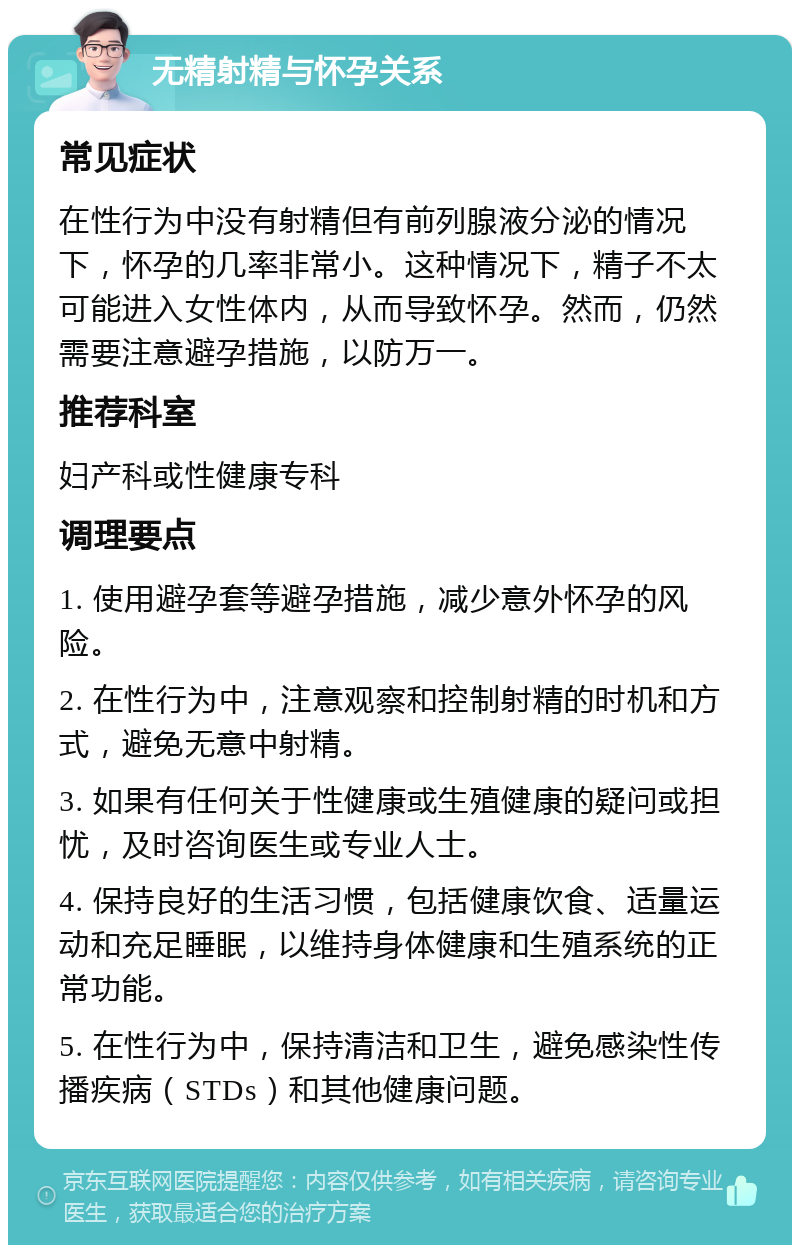 无精射精与怀孕关系 常见症状 在性行为中没有射精但有前列腺液分泌的情况下，怀孕的几率非常小。这种情况下，精子不太可能进入女性体内，从而导致怀孕。然而，仍然需要注意避孕措施，以防万一。 推荐科室 妇产科或性健康专科 调理要点 1. 使用避孕套等避孕措施，减少意外怀孕的风险。 2. 在性行为中，注意观察和控制射精的时机和方式，避免无意中射精。 3. 如果有任何关于性健康或生殖健康的疑问或担忧，及时咨询医生或专业人士。 4. 保持良好的生活习惯，包括健康饮食、适量运动和充足睡眠，以维持身体健康和生殖系统的正常功能。 5. 在性行为中，保持清洁和卫生，避免感染性传播疾病（STDs）和其他健康问题。