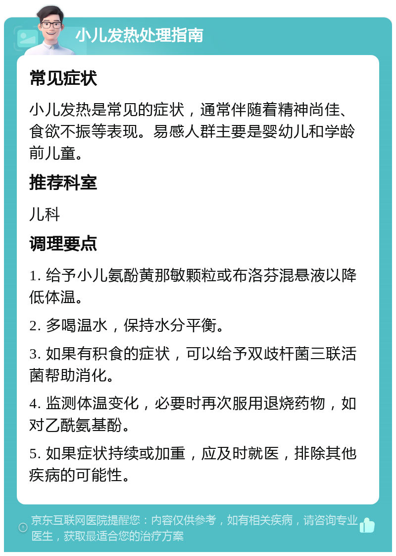 小儿发热处理指南 常见症状 小儿发热是常见的症状，通常伴随着精神尚佳、食欲不振等表现。易感人群主要是婴幼儿和学龄前儿童。 推荐科室 儿科 调理要点 1. 给予小儿氨酚黄那敏颗粒或布洛芬混悬液以降低体温。 2. 多喝温水，保持水分平衡。 3. 如果有积食的症状，可以给予双歧杆菌三联活菌帮助消化。 4. 监测体温变化，必要时再次服用退烧药物，如对乙酰氨基酚。 5. 如果症状持续或加重，应及时就医，排除其他疾病的可能性。