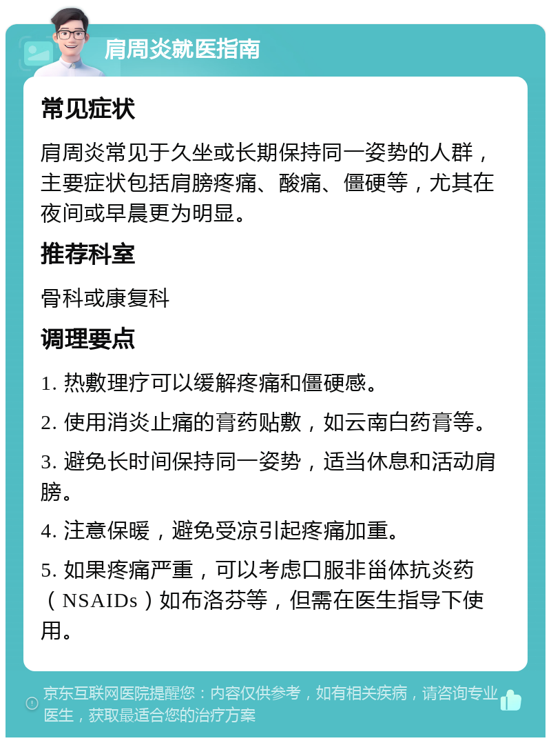 肩周炎就医指南 常见症状 肩周炎常见于久坐或长期保持同一姿势的人群，主要症状包括肩膀疼痛、酸痛、僵硬等，尤其在夜间或早晨更为明显。 推荐科室 骨科或康复科 调理要点 1. 热敷理疗可以缓解疼痛和僵硬感。 2. 使用消炎止痛的膏药贴敷，如云南白药膏等。 3. 避免长时间保持同一姿势，适当休息和活动肩膀。 4. 注意保暖，避免受凉引起疼痛加重。 5. 如果疼痛严重，可以考虑口服非甾体抗炎药（NSAIDs）如布洛芬等，但需在医生指导下使用。