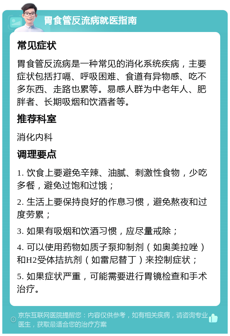 胃食管反流病就医指南 常见症状 胃食管反流病是一种常见的消化系统疾病，主要症状包括打嗝、呼吸困难、食道有异物感、吃不多东西、走路也累等。易感人群为中老年人、肥胖者、长期吸烟和饮酒者等。 推荐科室 消化内科 调理要点 1. 饮食上要避免辛辣、油腻、刺激性食物，少吃多餐，避免过饱和过饿； 2. 生活上要保持良好的作息习惯，避免熬夜和过度劳累； 3. 如果有吸烟和饮酒习惯，应尽量戒除； 4. 可以使用药物如质子泵抑制剂（如奥美拉唑）和H2受体拮抗剂（如雷尼替丁）来控制症状； 5. 如果症状严重，可能需要进行胃镜检查和手术治疗。