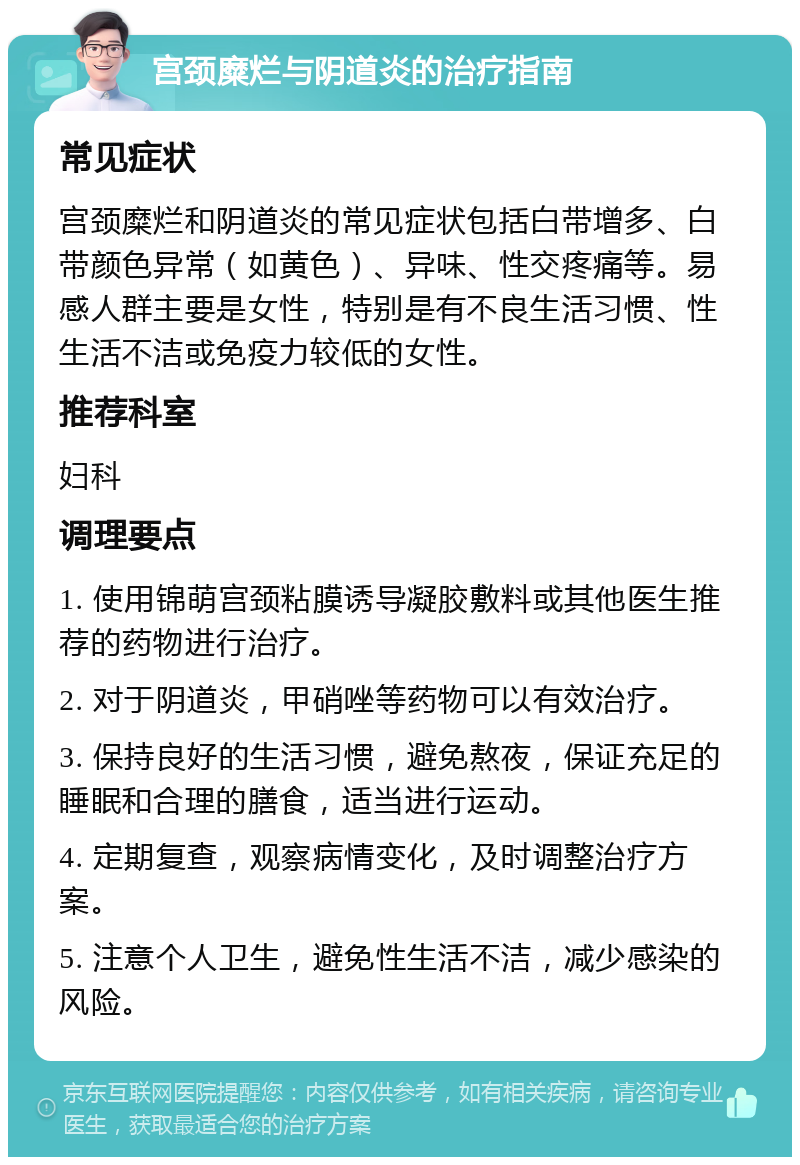 宫颈糜烂与阴道炎的治疗指南 常见症状 宫颈糜烂和阴道炎的常见症状包括白带增多、白带颜色异常（如黄色）、异味、性交疼痛等。易感人群主要是女性，特别是有不良生活习惯、性生活不洁或免疫力较低的女性。 推荐科室 妇科 调理要点 1. 使用锦萌宫颈粘膜诱导凝胶敷料或其他医生推荐的药物进行治疗。 2. 对于阴道炎，甲硝唑等药物可以有效治疗。 3. 保持良好的生活习惯，避免熬夜，保证充足的睡眠和合理的膳食，适当进行运动。 4. 定期复查，观察病情变化，及时调整治疗方案。 5. 注意个人卫生，避免性生活不洁，减少感染的风险。