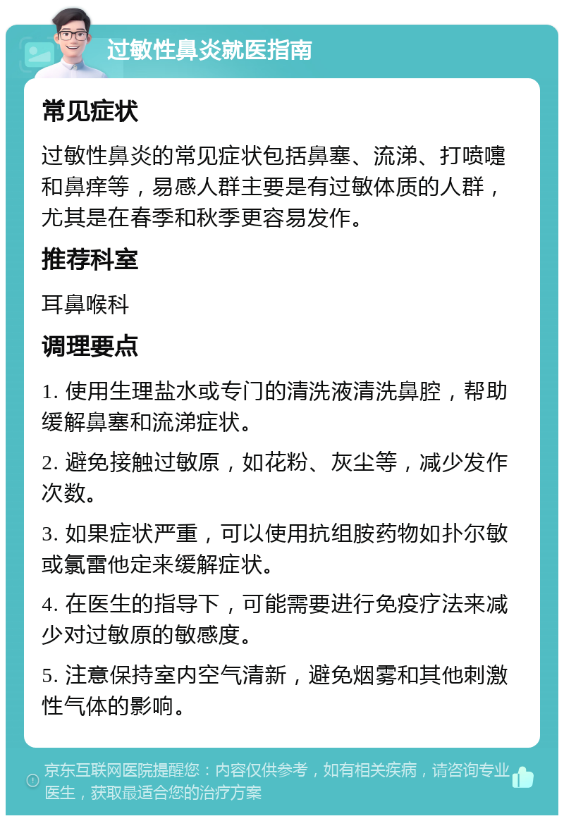 过敏性鼻炎就医指南 常见症状 过敏性鼻炎的常见症状包括鼻塞、流涕、打喷嚏和鼻痒等，易感人群主要是有过敏体质的人群，尤其是在春季和秋季更容易发作。 推荐科室 耳鼻喉科 调理要点 1. 使用生理盐水或专门的清洗液清洗鼻腔，帮助缓解鼻塞和流涕症状。 2. 避免接触过敏原，如花粉、灰尘等，减少发作次数。 3. 如果症状严重，可以使用抗组胺药物如扑尔敏或氯雷他定来缓解症状。 4. 在医生的指导下，可能需要进行免疫疗法来减少对过敏原的敏感度。 5. 注意保持室内空气清新，避免烟雾和其他刺激性气体的影响。