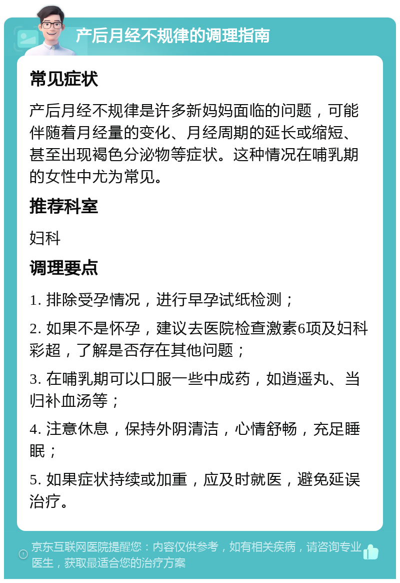 产后月经不规律的调理指南 常见症状 产后月经不规律是许多新妈妈面临的问题，可能伴随着月经量的变化、月经周期的延长或缩短、甚至出现褐色分泌物等症状。这种情况在哺乳期的女性中尤为常见。 推荐科室 妇科 调理要点 1. 排除受孕情况，进行早孕试纸检测； 2. 如果不是怀孕，建议去医院检查激素6项及妇科彩超，了解是否存在其他问题； 3. 在哺乳期可以口服一些中成药，如逍遥丸、当归补血汤等； 4. 注意休息，保持外阴清洁，心情舒畅，充足睡眠； 5. 如果症状持续或加重，应及时就医，避免延误治疗。