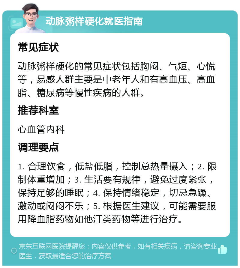 动脉粥样硬化就医指南 常见症状 动脉粥样硬化的常见症状包括胸闷、气短、心慌等，易感人群主要是中老年人和有高血压、高血脂、糖尿病等慢性疾病的人群。 推荐科室 心血管内科 调理要点 1. 合理饮食，低盐低脂，控制总热量摄入；2. 限制体重增加；3. 生活要有规律，避免过度紧张，保持足够的睡眠；4. 保持情绪稳定，切忌急躁、激动或闷闷不乐；5. 根据医生建议，可能需要服用降血脂药物如他汀类药物等进行治疗。