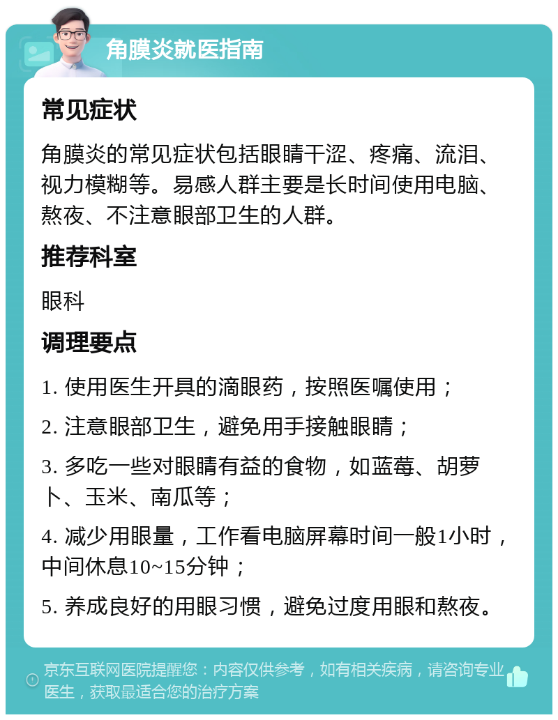 角膜炎就医指南 常见症状 角膜炎的常见症状包括眼睛干涩、疼痛、流泪、视力模糊等。易感人群主要是长时间使用电脑、熬夜、不注意眼部卫生的人群。 推荐科室 眼科 调理要点 1. 使用医生开具的滴眼药，按照医嘱使用； 2. 注意眼部卫生，避免用手接触眼睛； 3. 多吃一些对眼睛有益的食物，如蓝莓、胡萝卜、玉米、南瓜等； 4. 减少用眼量，工作看电脑屏幕时间一般1小时，中间休息10~15分钟； 5. 养成良好的用眼习惯，避免过度用眼和熬夜。