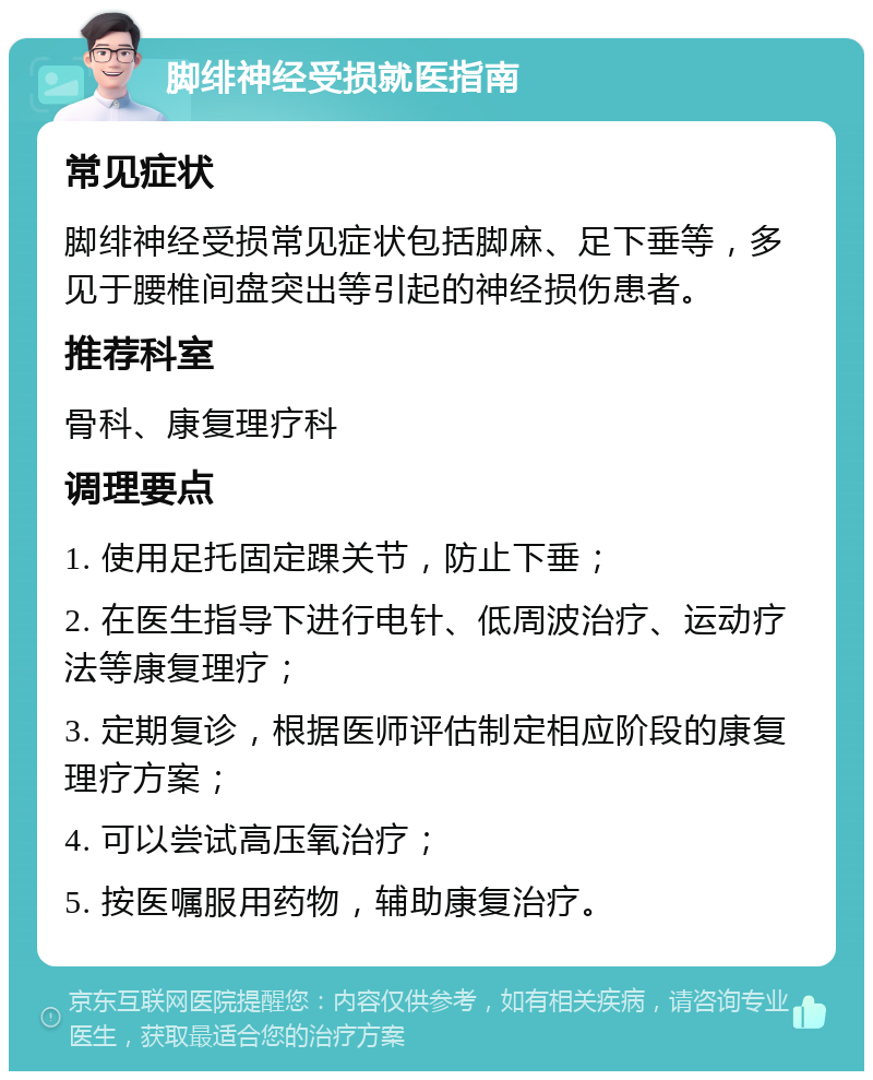 脚绯神经受损就医指南 常见症状 脚绯神经受损常见症状包括脚麻、足下垂等，多见于腰椎间盘突出等引起的神经损伤患者。 推荐科室 骨科、康复理疗科 调理要点 1. 使用足托固定踝关节，防止下垂； 2. 在医生指导下进行电针、低周波治疗、运动疗法等康复理疗； 3. 定期复诊，根据医师评估制定相应阶段的康复理疗方案； 4. 可以尝试高压氧治疗； 5. 按医嘱服用药物，辅助康复治疗。