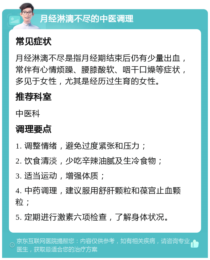 月经淋漓不尽的中医调理 常见症状 月经淋漓不尽是指月经期结束后仍有少量出血，常伴有心情烦躁、腰膝酸软、咽干口燥等症状，多见于女性，尤其是经历过生育的女性。 推荐科室 中医科 调理要点 1. 调整情绪，避免过度紧张和压力； 2. 饮食清淡，少吃辛辣油腻及生冷食物； 3. 适当运动，增强体质； 4. 中药调理，建议服用舒肝颗粒和葆宫止血颗粒； 5. 定期进行激素六项检查，了解身体状况。