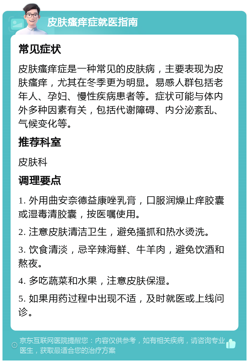 皮肤瘙痒症就医指南 常见症状 皮肤瘙痒症是一种常见的皮肤病，主要表现为皮肤瘙痒，尤其在冬季更为明显。易感人群包括老年人、孕妇、慢性疾病患者等。症状可能与体内外多种因素有关，包括代谢障碍、内分泌紊乱、气候变化等。 推荐科室 皮肤科 调理要点 1. 外用曲安奈德益康唑乳膏，口服润燥止痒胶囊或湿毒清胶囊，按医嘱使用。 2. 注意皮肤清洁卫生，避免搔抓和热水烫洗。 3. 饮食清淡，忌辛辣海鲜、牛羊肉，避免饮酒和熬夜。 4. 多吃蔬菜和水果，注意皮肤保湿。 5. 如果用药过程中出现不适，及时就医或上线问诊。