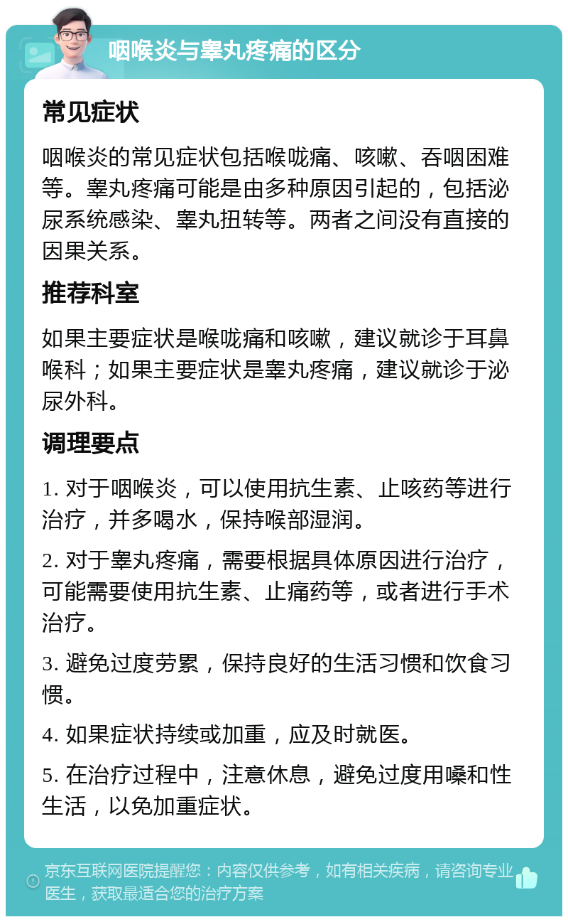 咽喉炎与睾丸疼痛的区分 常见症状 咽喉炎的常见症状包括喉咙痛、咳嗽、吞咽困难等。睾丸疼痛可能是由多种原因引起的，包括泌尿系统感染、睾丸扭转等。两者之间没有直接的因果关系。 推荐科室 如果主要症状是喉咙痛和咳嗽，建议就诊于耳鼻喉科；如果主要症状是睾丸疼痛，建议就诊于泌尿外科。 调理要点 1. 对于咽喉炎，可以使用抗生素、止咳药等进行治疗，并多喝水，保持喉部湿润。 2. 对于睾丸疼痛，需要根据具体原因进行治疗，可能需要使用抗生素、止痛药等，或者进行手术治疗。 3. 避免过度劳累，保持良好的生活习惯和饮食习惯。 4. 如果症状持续或加重，应及时就医。 5. 在治疗过程中，注意休息，避免过度用嗓和性生活，以免加重症状。