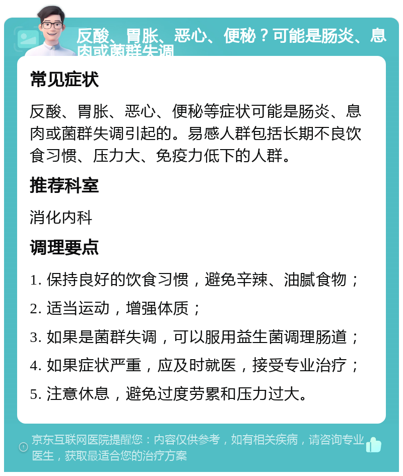 反酸、胃胀、恶心、便秘？可能是肠炎、息肉或菌群失调 常见症状 反酸、胃胀、恶心、便秘等症状可能是肠炎、息肉或菌群失调引起的。易感人群包括长期不良饮食习惯、压力大、免疫力低下的人群。 推荐科室 消化内科 调理要点 1. 保持良好的饮食习惯，避免辛辣、油腻食物； 2. 适当运动，增强体质； 3. 如果是菌群失调，可以服用益生菌调理肠道； 4. 如果症状严重，应及时就医，接受专业治疗； 5. 注意休息，避免过度劳累和压力过大。