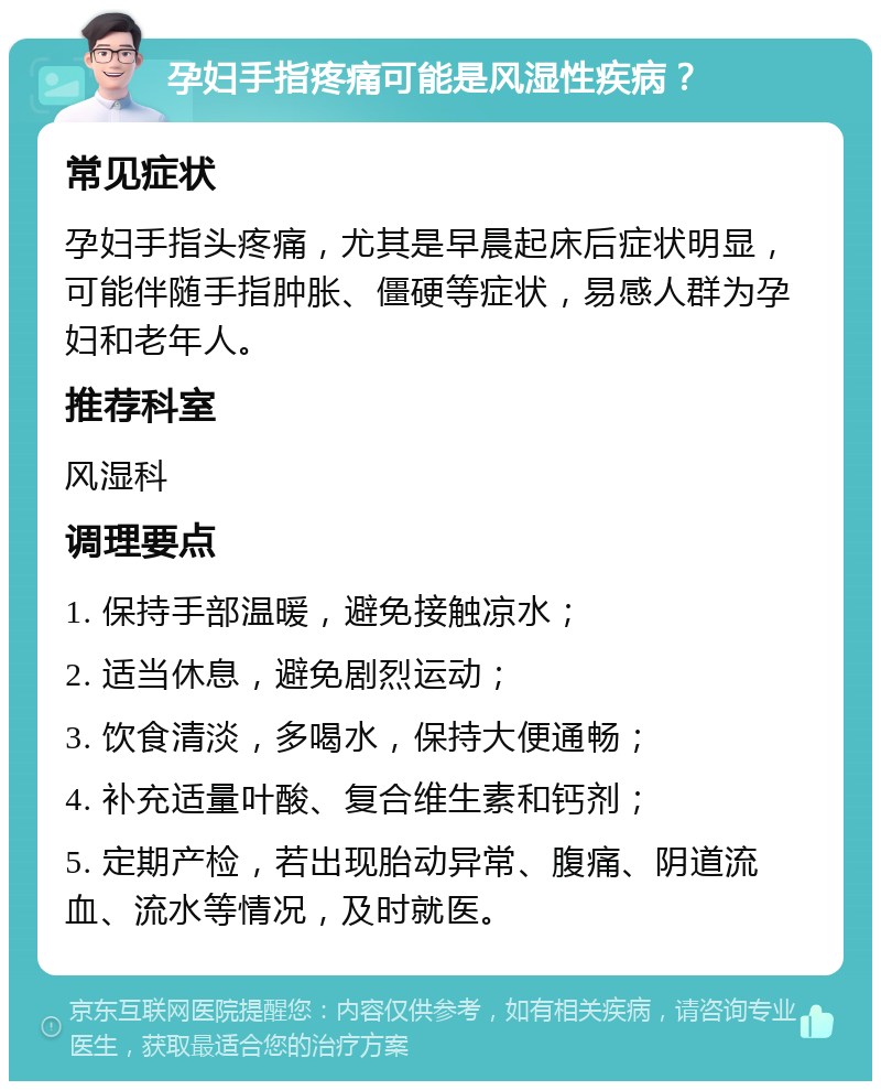 孕妇手指疼痛可能是风湿性疾病？ 常见症状 孕妇手指头疼痛，尤其是早晨起床后症状明显，可能伴随手指肿胀、僵硬等症状，易感人群为孕妇和老年人。 推荐科室 风湿科 调理要点 1. 保持手部温暖，避免接触凉水； 2. 适当休息，避免剧烈运动； 3. 饮食清淡，多喝水，保持大便通畅； 4. 补充适量叶酸、复合维生素和钙剂； 5. 定期产检，若出现胎动异常、腹痛、阴道流血、流水等情况，及时就医。