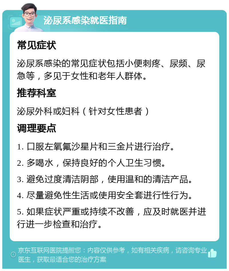 泌尿系感染就医指南 常见症状 泌尿系感染的常见症状包括小便刺疼、尿频、尿急等，多见于女性和老年人群体。 推荐科室 泌尿外科或妇科（针对女性患者） 调理要点 1. 口服左氧氟沙星片和三金片进行治疗。 2. 多喝水，保持良好的个人卫生习惯。 3. 避免过度清洁阴部，使用温和的清洁产品。 4. 尽量避免性生活或使用安全套进行性行为。 5. 如果症状严重或持续不改善，应及时就医并进行进一步检查和治疗。