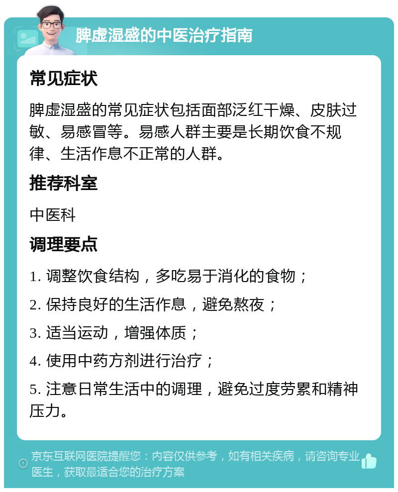 脾虚湿盛的中医治疗指南 常见症状 脾虚湿盛的常见症状包括面部泛红干燥、皮肤过敏、易感冒等。易感人群主要是长期饮食不规律、生活作息不正常的人群。 推荐科室 中医科 调理要点 1. 调整饮食结构，多吃易于消化的食物； 2. 保持良好的生活作息，避免熬夜； 3. 适当运动，增强体质； 4. 使用中药方剂进行治疗； 5. 注意日常生活中的调理，避免过度劳累和精神压力。