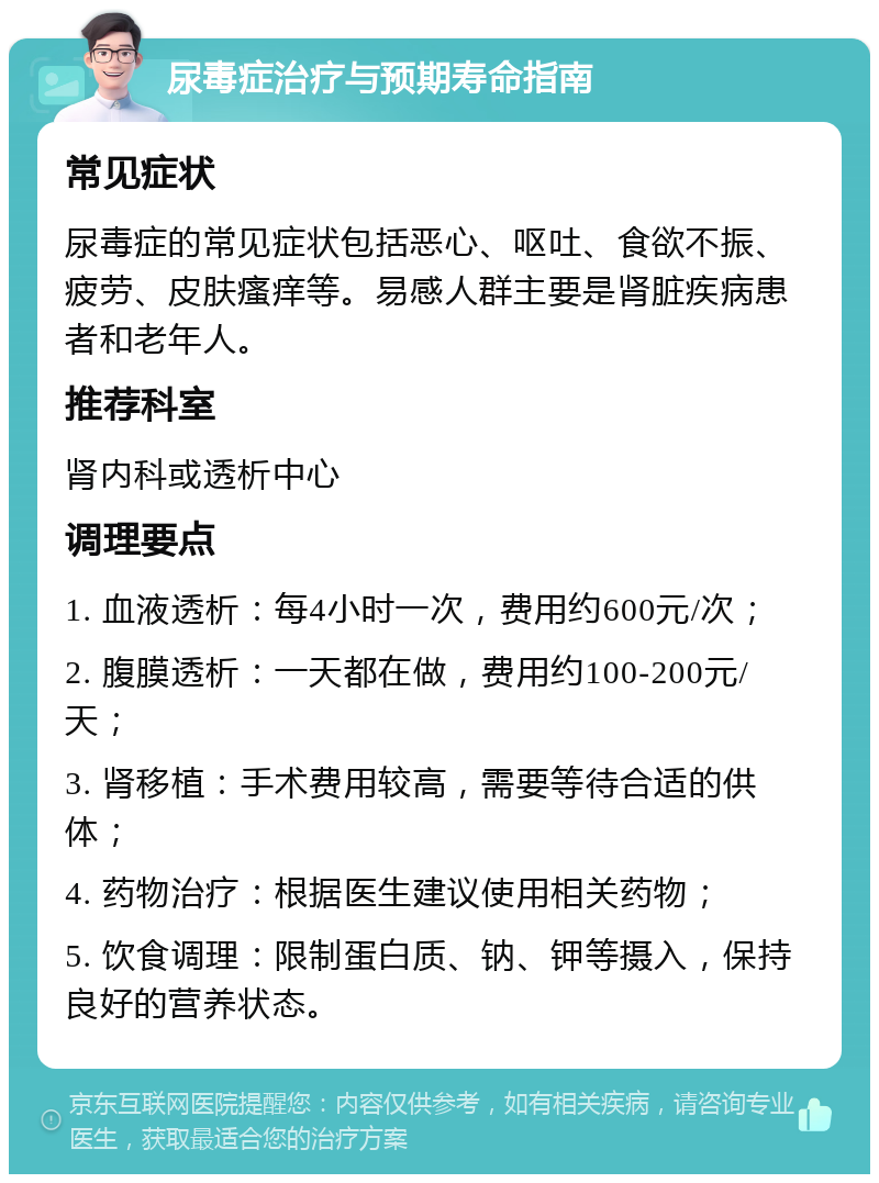 尿毒症治疗与预期寿命指南 常见症状 尿毒症的常见症状包括恶心、呕吐、食欲不振、疲劳、皮肤瘙痒等。易感人群主要是肾脏疾病患者和老年人。 推荐科室 肾内科或透析中心 调理要点 1. 血液透析：每4小时一次，费用约600元/次； 2. 腹膜透析：一天都在做，费用约100-200元/天； 3. 肾移植：手术费用较高，需要等待合适的供体； 4. 药物治疗：根据医生建议使用相关药物； 5. 饮食调理：限制蛋白质、钠、钾等摄入，保持良好的营养状态。