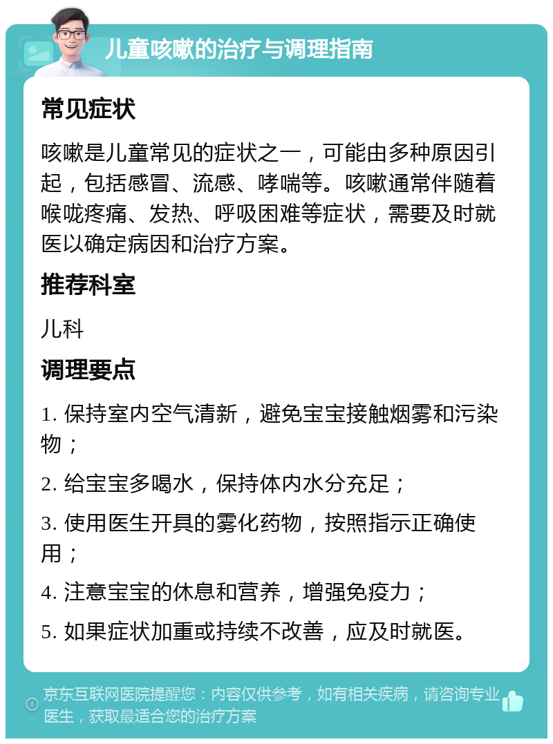 儿童咳嗽的治疗与调理指南 常见症状 咳嗽是儿童常见的症状之一，可能由多种原因引起，包括感冒、流感、哮喘等。咳嗽通常伴随着喉咙疼痛、发热、呼吸困难等症状，需要及时就医以确定病因和治疗方案。 推荐科室 儿科 调理要点 1. 保持室内空气清新，避免宝宝接触烟雾和污染物； 2. 给宝宝多喝水，保持体内水分充足； 3. 使用医生开具的雾化药物，按照指示正确使用； 4. 注意宝宝的休息和营养，增强免疫力； 5. 如果症状加重或持续不改善，应及时就医。