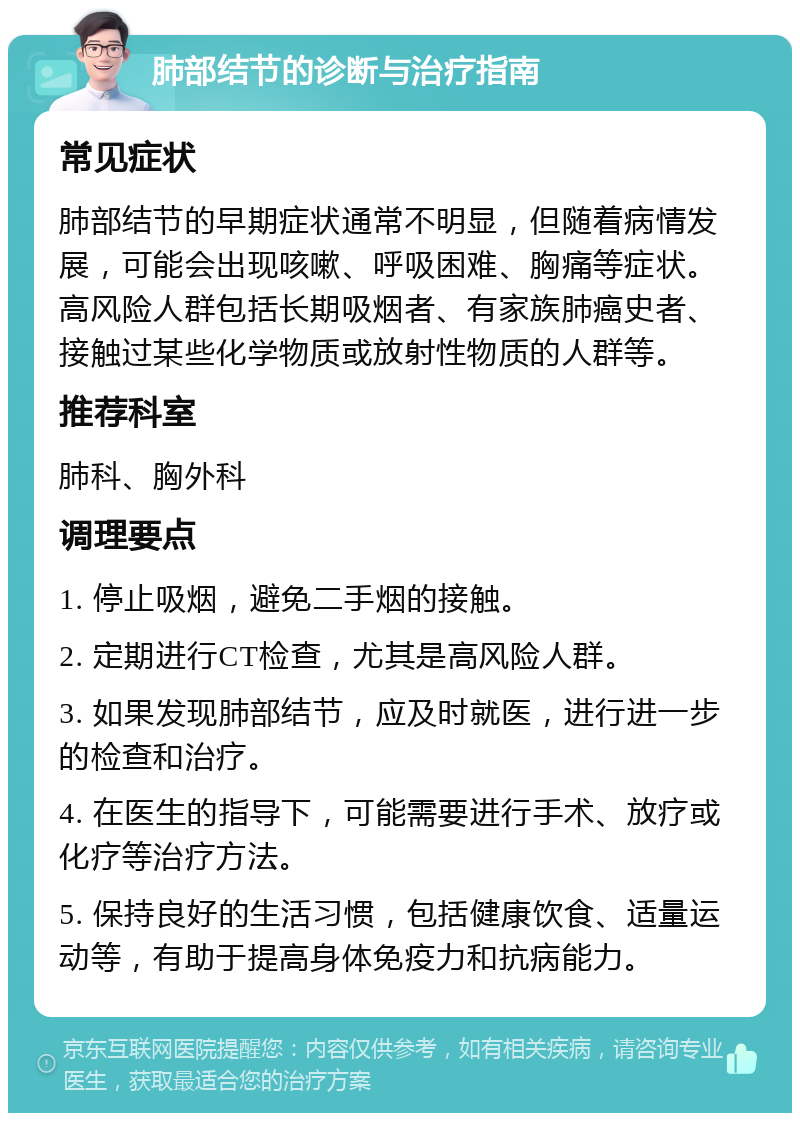 肺部结节的诊断与治疗指南 常见症状 肺部结节的早期症状通常不明显，但随着病情发展，可能会出现咳嗽、呼吸困难、胸痛等症状。高风险人群包括长期吸烟者、有家族肺癌史者、接触过某些化学物质或放射性物质的人群等。 推荐科室 肺科、胸外科 调理要点 1. 停止吸烟，避免二手烟的接触。 2. 定期进行CT检查，尤其是高风险人群。 3. 如果发现肺部结节，应及时就医，进行进一步的检查和治疗。 4. 在医生的指导下，可能需要进行手术、放疗或化疗等治疗方法。 5. 保持良好的生活习惯，包括健康饮食、适量运动等，有助于提高身体免疫力和抗病能力。