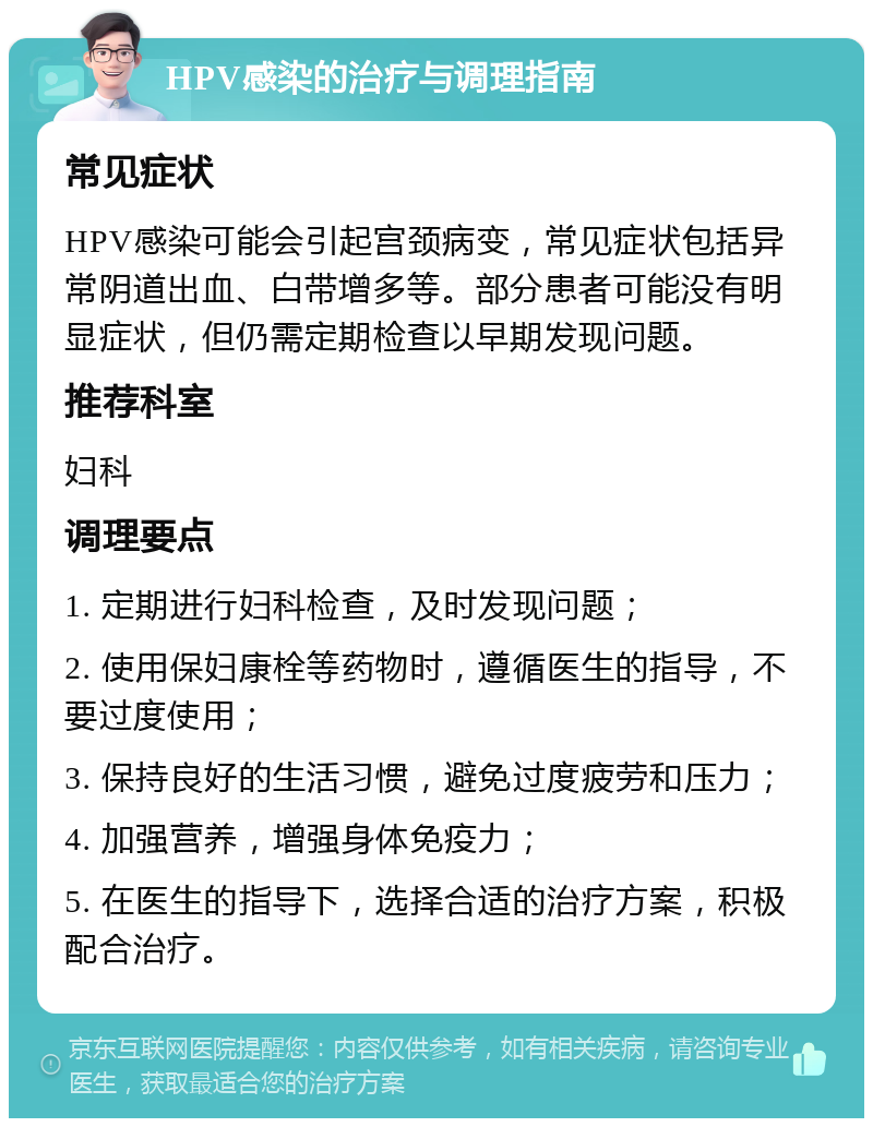 HPV感染的治疗与调理指南 常见症状 HPV感染可能会引起宫颈病变，常见症状包括异常阴道出血、白带增多等。部分患者可能没有明显症状，但仍需定期检查以早期发现问题。 推荐科室 妇科 调理要点 1. 定期进行妇科检查，及时发现问题； 2. 使用保妇康栓等药物时，遵循医生的指导，不要过度使用； 3. 保持良好的生活习惯，避免过度疲劳和压力； 4. 加强营养，增强身体免疫力； 5. 在医生的指导下，选择合适的治疗方案，积极配合治疗。