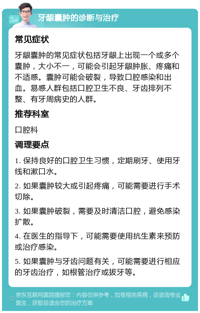 牙龈囊肿的诊断与治疗 常见症状 牙龈囊肿的常见症状包括牙龈上出现一个或多个囊肿，大小不一，可能会引起牙龈肿胀、疼痛和不适感。囊肿可能会破裂，导致口腔感染和出血。易感人群包括口腔卫生不良、牙齿排列不整、有牙周病史的人群。 推荐科室 口腔科 调理要点 1. 保持良好的口腔卫生习惯，定期刷牙、使用牙线和漱口水。 2. 如果囊肿较大或引起疼痛，可能需要进行手术切除。 3. 如果囊肿破裂，需要及时清洁口腔，避免感染扩散。 4. 在医生的指导下，可能需要使用抗生素来预防或治疗感染。 5. 如果囊肿与牙齿问题有关，可能需要进行相应的牙齿治疗，如根管治疗或拔牙等。