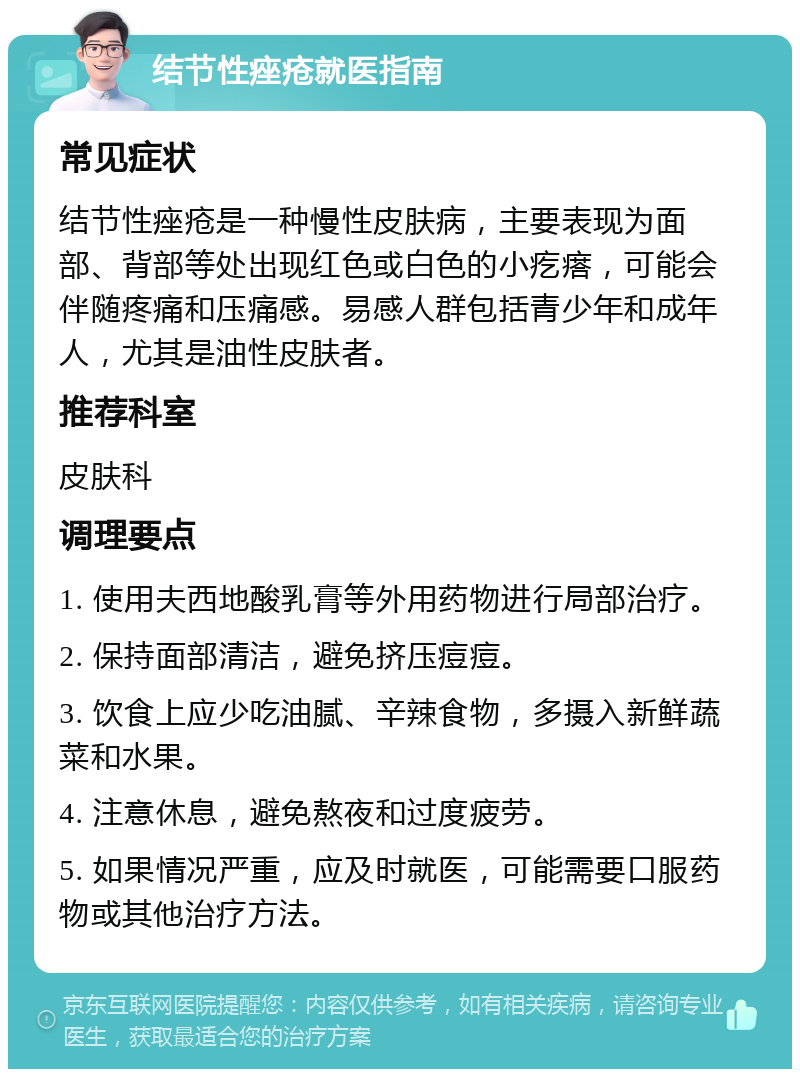 结节性痤疮就医指南 常见症状 结节性痤疮是一种慢性皮肤病，主要表现为面部、背部等处出现红色或白色的小疙瘩，可能会伴随疼痛和压痛感。易感人群包括青少年和成年人，尤其是油性皮肤者。 推荐科室 皮肤科 调理要点 1. 使用夫西地酸乳膏等外用药物进行局部治疗。 2. 保持面部清洁，避免挤压痘痘。 3. 饮食上应少吃油腻、辛辣食物，多摄入新鲜蔬菜和水果。 4. 注意休息，避免熬夜和过度疲劳。 5. 如果情况严重，应及时就医，可能需要口服药物或其他治疗方法。