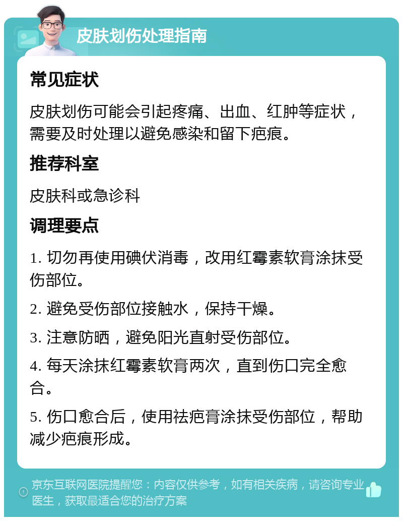 皮肤划伤处理指南 常见症状 皮肤划伤可能会引起疼痛、出血、红肿等症状，需要及时处理以避免感染和留下疤痕。 推荐科室 皮肤科或急诊科 调理要点 1. 切勿再使用碘伏消毒，改用红霉素软膏涂抹受伤部位。 2. 避免受伤部位接触水，保持干燥。 3. 注意防晒，避免阳光直射受伤部位。 4. 每天涂抹红霉素软膏两次，直到伤口完全愈合。 5. 伤口愈合后，使用祛疤膏涂抹受伤部位，帮助减少疤痕形成。