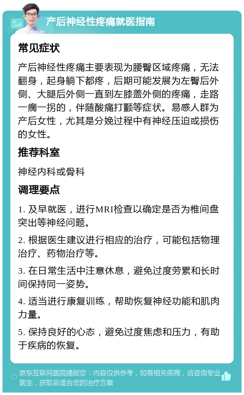 产后神经性疼痛就医指南 常见症状 产后神经性疼痛主要表现为腰臀区域疼痛，无法翻身，起身躺下都疼，后期可能发展为左臀后外侧、大腿后外侧一直到左膝盖外侧的疼痛，走路一瘸一拐的，伴随酸痛打颤等症状。易感人群为产后女性，尤其是分娩过程中有神经压迫或损伤的女性。 推荐科室 神经内科或骨科 调理要点 1. 及早就医，进行MRI检查以确定是否为椎间盘突出等神经问题。 2. 根据医生建议进行相应的治疗，可能包括物理治疗、药物治疗等。 3. 在日常生活中注意休息，避免过度劳累和长时间保持同一姿势。 4. 适当进行康复训练，帮助恢复神经功能和肌肉力量。 5. 保持良好的心态，避免过度焦虑和压力，有助于疾病的恢复。