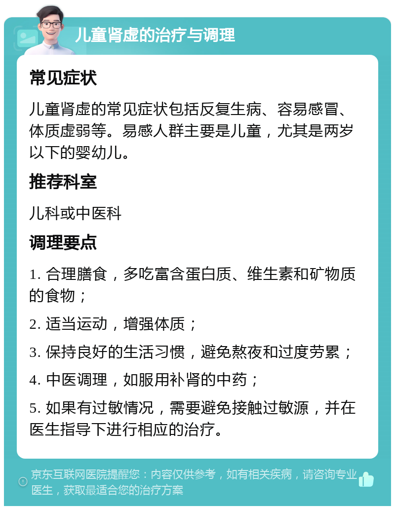 儿童肾虚的治疗与调理 常见症状 儿童肾虚的常见症状包括反复生病、容易感冒、体质虚弱等。易感人群主要是儿童，尤其是两岁以下的婴幼儿。 推荐科室 儿科或中医科 调理要点 1. 合理膳食，多吃富含蛋白质、维生素和矿物质的食物； 2. 适当运动，增强体质； 3. 保持良好的生活习惯，避免熬夜和过度劳累； 4. 中医调理，如服用补肾的中药； 5. 如果有过敏情况，需要避免接触过敏源，并在医生指导下进行相应的治疗。