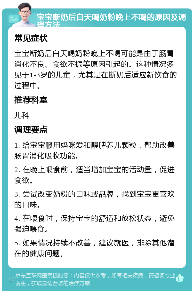 宝宝断奶后白天喝奶粉晚上不喝的原因及调理方法 常见症状 宝宝断奶后白天喝奶粉晚上不喝可能是由于肠胃消化不良、食欲不振等原因引起的。这种情况多见于1-3岁的儿童，尤其是在断奶后适应新饮食的过程中。 推荐科室 儿科 调理要点 1. 给宝宝服用妈咪爱和醒脾养儿颗粒，帮助改善肠胃消化吸收功能。 2. 在晚上喂食前，适当增加宝宝的活动量，促进食欲。 3. 尝试改变奶粉的口味或品牌，找到宝宝更喜欢的口味。 4. 在喂食时，保持宝宝的舒适和放松状态，避免强迫喂食。 5. 如果情况持续不改善，建议就医，排除其他潜在的健康问题。