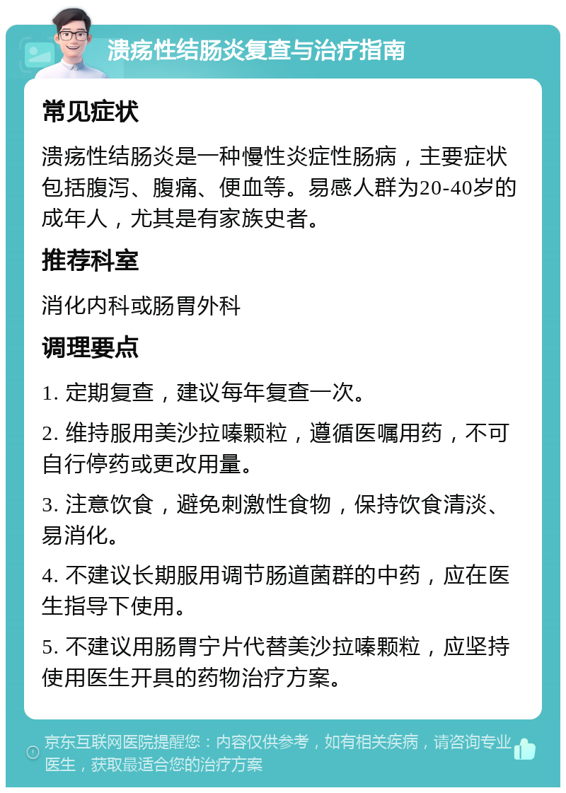 溃疡性结肠炎复查与治疗指南 常见症状 溃疡性结肠炎是一种慢性炎症性肠病，主要症状包括腹泻、腹痛、便血等。易感人群为20-40岁的成年人，尤其是有家族史者。 推荐科室 消化内科或肠胃外科 调理要点 1. 定期复查，建议每年复查一次。 2. 维持服用美沙拉嗪颗粒，遵循医嘱用药，不可自行停药或更改用量。 3. 注意饮食，避免刺激性食物，保持饮食清淡、易消化。 4. 不建议长期服用调节肠道菌群的中药，应在医生指导下使用。 5. 不建议用肠胃宁片代替美沙拉嗪颗粒，应坚持使用医生开具的药物治疗方案。