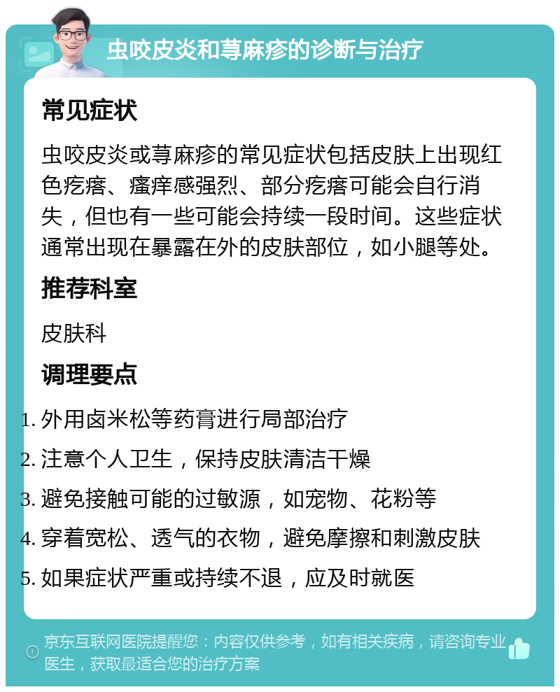 虫咬皮炎和荨麻疹的诊断与治疗 常见症状 虫咬皮炎或荨麻疹的常见症状包括皮肤上出现红色疙瘩、瘙痒感强烈、部分疙瘩可能会自行消失，但也有一些可能会持续一段时间。这些症状通常出现在暴露在外的皮肤部位，如小腿等处。 推荐科室 皮肤科 调理要点 外用卤米松等药膏进行局部治疗 注意个人卫生，保持皮肤清洁干燥 避免接触可能的过敏源，如宠物、花粉等 穿着宽松、透气的衣物，避免摩擦和刺激皮肤 如果症状严重或持续不退，应及时就医