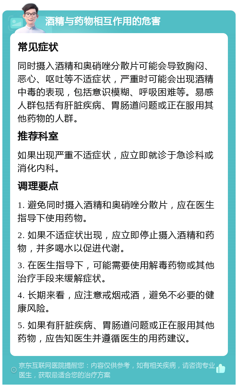 酒精与药物相互作用的危害 常见症状 同时摄入酒精和奥硝唑分散片可能会导致胸闷、恶心、呕吐等不适症状，严重时可能会出现酒精中毒的表现，包括意识模糊、呼吸困难等。易感人群包括有肝脏疾病、胃肠道问题或正在服用其他药物的人群。 推荐科室 如果出现严重不适症状，应立即就诊于急诊科或消化内科。 调理要点 1. 避免同时摄入酒精和奥硝唑分散片，应在医生指导下使用药物。 2. 如果不适症状出现，应立即停止摄入酒精和药物，并多喝水以促进代谢。 3. 在医生指导下，可能需要使用解毒药物或其他治疗手段来缓解症状。 4. 长期来看，应注意戒烟戒酒，避免不必要的健康风险。 5. 如果有肝脏疾病、胃肠道问题或正在服用其他药物，应告知医生并遵循医生的用药建议。