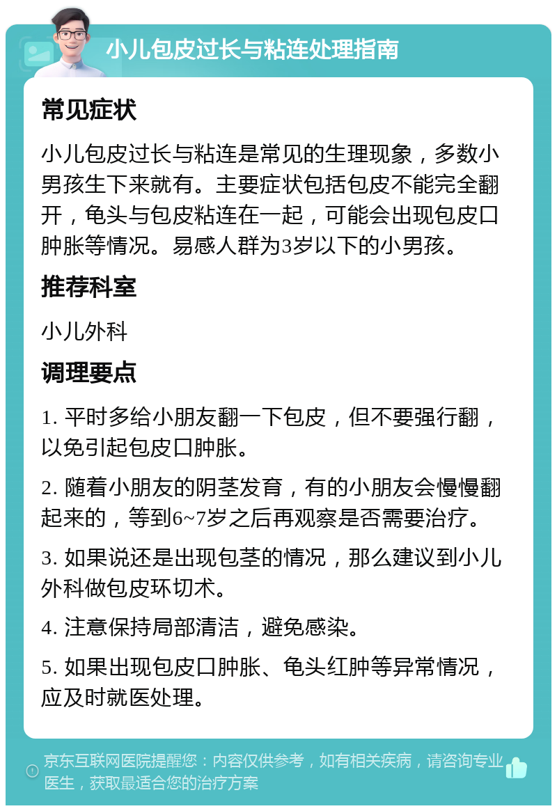 小儿包皮过长与粘连处理指南 常见症状 小儿包皮过长与粘连是常见的生理现象，多数小男孩生下来就有。主要症状包括包皮不能完全翻开，龟头与包皮粘连在一起，可能会出现包皮口肿胀等情况。易感人群为3岁以下的小男孩。 推荐科室 小儿外科 调理要点 1. 平时多给小朋友翻一下包皮，但不要强行翻，以免引起包皮口肿胀。 2. 随着小朋友的阴茎发育，有的小朋友会慢慢翻起来的，等到6~7岁之后再观察是否需要治疗。 3. 如果说还是出现包茎的情况，那么建议到小儿外科做包皮环切术。 4. 注意保持局部清洁，避免感染。 5. 如果出现包皮口肿胀、龟头红肿等异常情况，应及时就医处理。