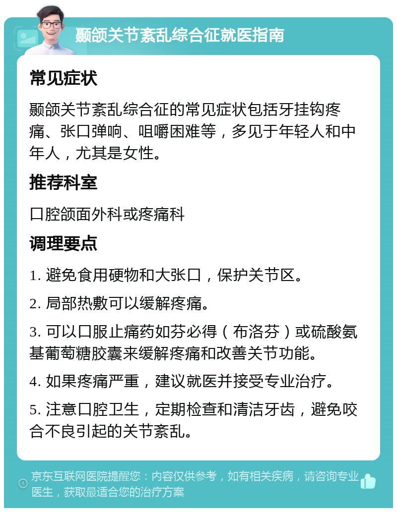 颞颌关节紊乱综合征就医指南 常见症状 颞颌关节紊乱综合征的常见症状包括牙挂钩疼痛、张口弹响、咀嚼困难等，多见于年轻人和中年人，尤其是女性。 推荐科室 口腔颌面外科或疼痛科 调理要点 1. 避免食用硬物和大张口，保护关节区。 2. 局部热敷可以缓解疼痛。 3. 可以口服止痛药如芬必得（布洛芬）或硫酸氨基葡萄糖胶囊来缓解疼痛和改善关节功能。 4. 如果疼痛严重，建议就医并接受专业治疗。 5. 注意口腔卫生，定期检查和清洁牙齿，避免咬合不良引起的关节紊乱。