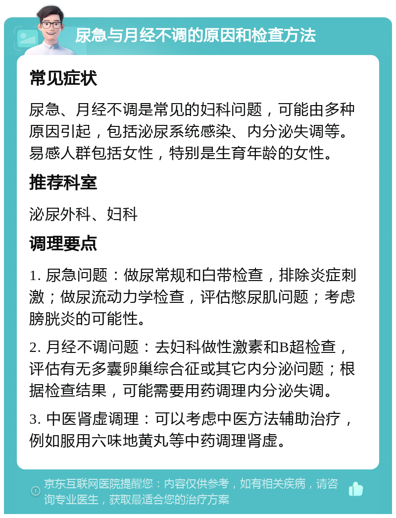 尿急与月经不调的原因和检查方法 常见症状 尿急、月经不调是常见的妇科问题，可能由多种原因引起，包括泌尿系统感染、内分泌失调等。易感人群包括女性，特别是生育年龄的女性。 推荐科室 泌尿外科、妇科 调理要点 1. 尿急问题：做尿常规和白带检查，排除炎症刺激；做尿流动力学检查，评估憋尿肌问题；考虑膀胱炎的可能性。 2. 月经不调问题：去妇科做性激素和B超检查，评估有无多囊卵巢综合征或其它内分泌问题；根据检查结果，可能需要用药调理内分泌失调。 3. 中医肾虚调理：可以考虑中医方法辅助治疗，例如服用六味地黄丸等中药调理肾虚。