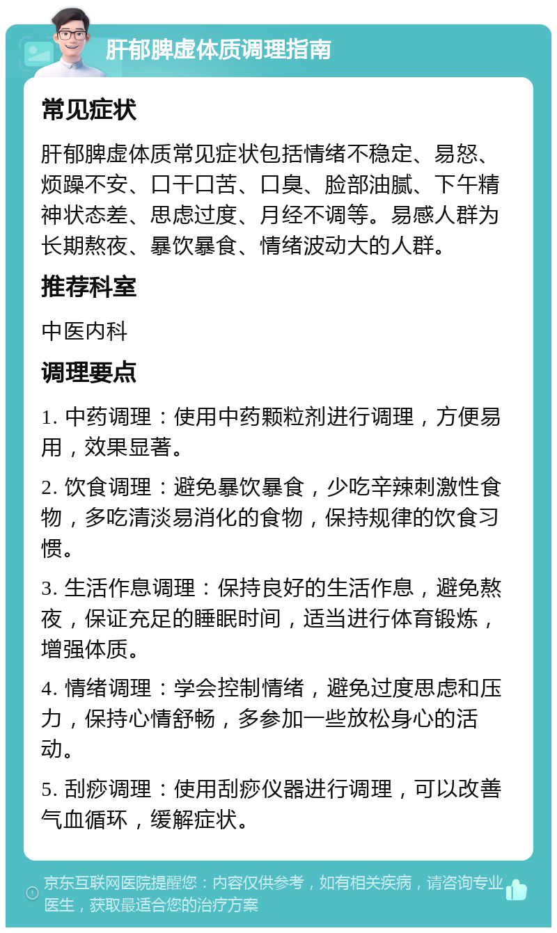 肝郁脾虚体质调理指南 常见症状 肝郁脾虚体质常见症状包括情绪不稳定、易怒、烦躁不安、口干口苦、口臭、脸部油腻、下午精神状态差、思虑过度、月经不调等。易感人群为长期熬夜、暴饮暴食、情绪波动大的人群。 推荐科室 中医内科 调理要点 1. 中药调理：使用中药颗粒剂进行调理，方便易用，效果显著。 2. 饮食调理：避免暴饮暴食，少吃辛辣刺激性食物，多吃清淡易消化的食物，保持规律的饮食习惯。 3. 生活作息调理：保持良好的生活作息，避免熬夜，保证充足的睡眠时间，适当进行体育锻炼，增强体质。 4. 情绪调理：学会控制情绪，避免过度思虑和压力，保持心情舒畅，多参加一些放松身心的活动。 5. 刮痧调理：使用刮痧仪器进行调理，可以改善气血循环，缓解症状。