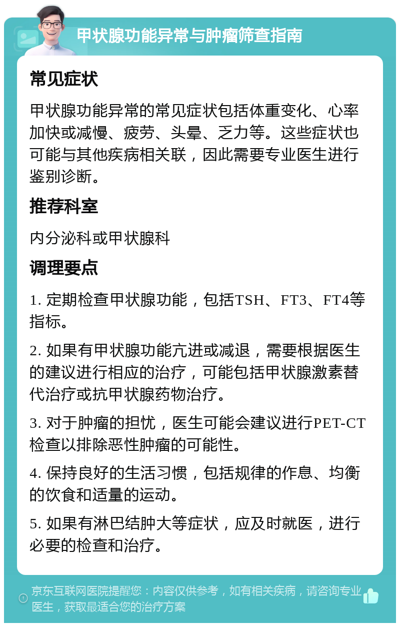 甲状腺功能异常与肿瘤筛查指南 常见症状 甲状腺功能异常的常见症状包括体重变化、心率加快或减慢、疲劳、头晕、乏力等。这些症状也可能与其他疾病相关联，因此需要专业医生进行鉴别诊断。 推荐科室 内分泌科或甲状腺科 调理要点 1. 定期检查甲状腺功能，包括TSH、FT3、FT4等指标。 2. 如果有甲状腺功能亢进或减退，需要根据医生的建议进行相应的治疗，可能包括甲状腺激素替代治疗或抗甲状腺药物治疗。 3. 对于肿瘤的担忧，医生可能会建议进行PET-CT检查以排除恶性肿瘤的可能性。 4. 保持良好的生活习惯，包括规律的作息、均衡的饮食和适量的运动。 5. 如果有淋巴结肿大等症状，应及时就医，进行必要的检查和治疗。