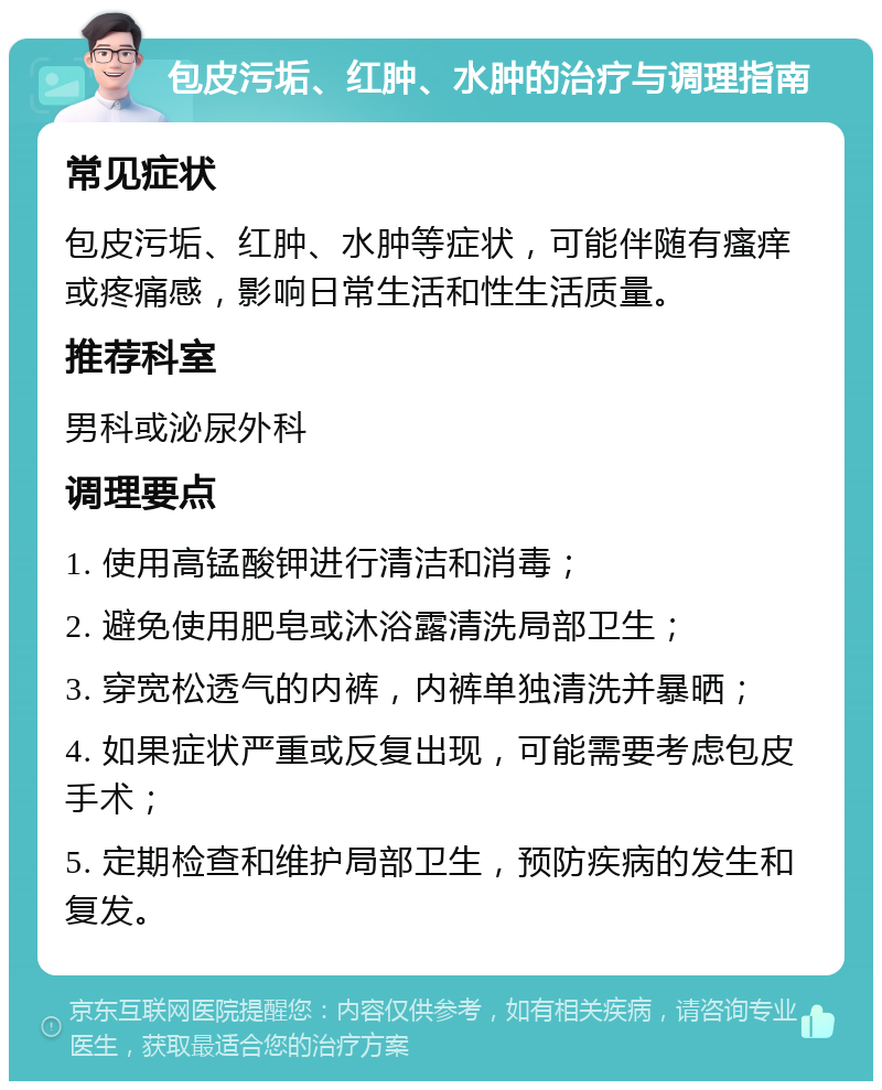 包皮污垢、红肿、水肿的治疗与调理指南 常见症状 包皮污垢、红肿、水肿等症状，可能伴随有瘙痒或疼痛感，影响日常生活和性生活质量。 推荐科室 男科或泌尿外科 调理要点 1. 使用高锰酸钾进行清洁和消毒； 2. 避免使用肥皂或沐浴露清洗局部卫生； 3. 穿宽松透气的内裤，内裤单独清洗并暴晒； 4. 如果症状严重或反复出现，可能需要考虑包皮手术； 5. 定期检查和维护局部卫生，预防疾病的发生和复发。