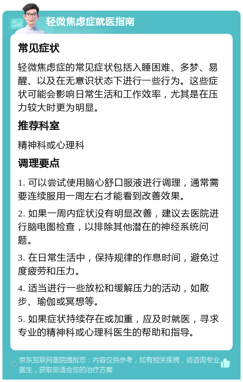 轻微焦虑症就医指南 常见症状 轻微焦虑症的常见症状包括入睡困难、多梦、易醒、以及在无意识状态下进行一些行为。这些症状可能会影响日常生活和工作效率，尤其是在压力较大时更为明显。 推荐科室 精神科或心理科 调理要点 1. 可以尝试使用脑心舒口服液进行调理，通常需要连续服用一周左右才能看到改善效果。 2. 如果一周内症状没有明显改善，建议去医院进行脑电图检查，以排除其他潜在的神经系统问题。 3. 在日常生活中，保持规律的作息时间，避免过度疲劳和压力。 4. 适当进行一些放松和缓解压力的活动，如散步、瑜伽或冥想等。 5. 如果症状持续存在或加重，应及时就医，寻求专业的精神科或心理科医生的帮助和指导。