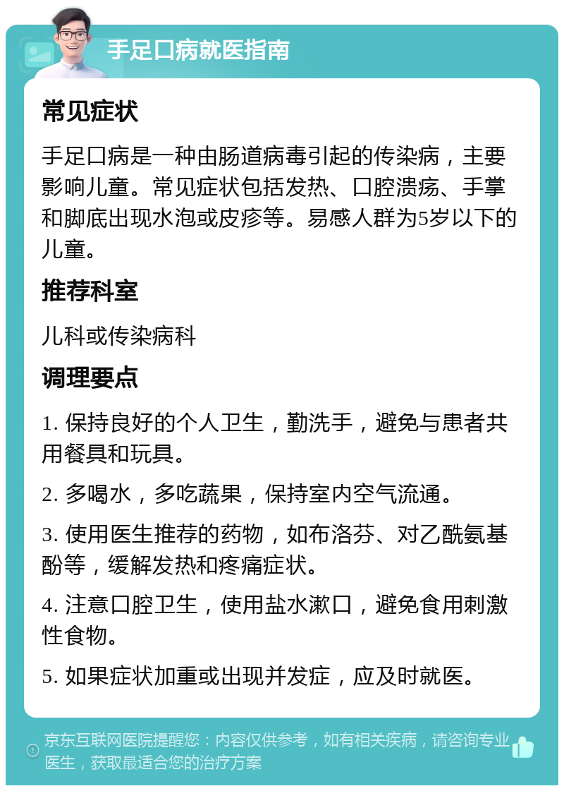 手足口病就医指南 常见症状 手足口病是一种由肠道病毒引起的传染病，主要影响儿童。常见症状包括发热、口腔溃疡、手掌和脚底出现水泡或皮疹等。易感人群为5岁以下的儿童。 推荐科室 儿科或传染病科 调理要点 1. 保持良好的个人卫生，勤洗手，避免与患者共用餐具和玩具。 2. 多喝水，多吃蔬果，保持室内空气流通。 3. 使用医生推荐的药物，如布洛芬、对乙酰氨基酚等，缓解发热和疼痛症状。 4. 注意口腔卫生，使用盐水漱口，避免食用刺激性食物。 5. 如果症状加重或出现并发症，应及时就医。