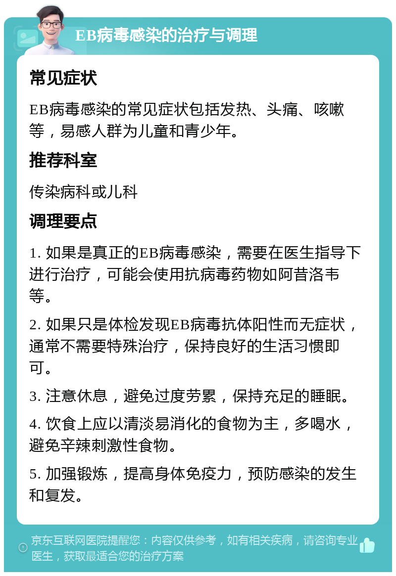 EB病毒感染的治疗与调理 常见症状 EB病毒感染的常见症状包括发热、头痛、咳嗽等，易感人群为儿童和青少年。 推荐科室 传染病科或儿科 调理要点 1. 如果是真正的EB病毒感染，需要在医生指导下进行治疗，可能会使用抗病毒药物如阿昔洛韦等。 2. 如果只是体检发现EB病毒抗体阳性而无症状，通常不需要特殊治疗，保持良好的生活习惯即可。 3. 注意休息，避免过度劳累，保持充足的睡眠。 4. 饮食上应以清淡易消化的食物为主，多喝水，避免辛辣刺激性食物。 5. 加强锻炼，提高身体免疫力，预防感染的发生和复发。