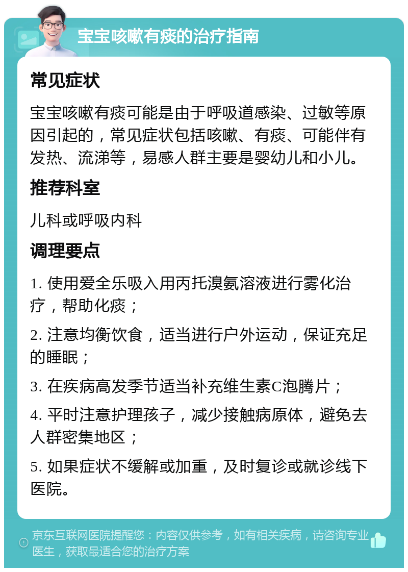 宝宝咳嗽有痰的治疗指南 常见症状 宝宝咳嗽有痰可能是由于呼吸道感染、过敏等原因引起的，常见症状包括咳嗽、有痰、可能伴有发热、流涕等，易感人群主要是婴幼儿和小儿。 推荐科室 儿科或呼吸内科 调理要点 1. 使用爱全乐吸入用丙托溴氨溶液进行雾化治疗，帮助化痰； 2. 注意均衡饮食，适当进行户外运动，保证充足的睡眠； 3. 在疾病高发季节适当补充维生素C泡腾片； 4. 平时注意护理孩子，减少接触病原体，避免去人群密集地区； 5. 如果症状不缓解或加重，及时复诊或就诊线下医院。