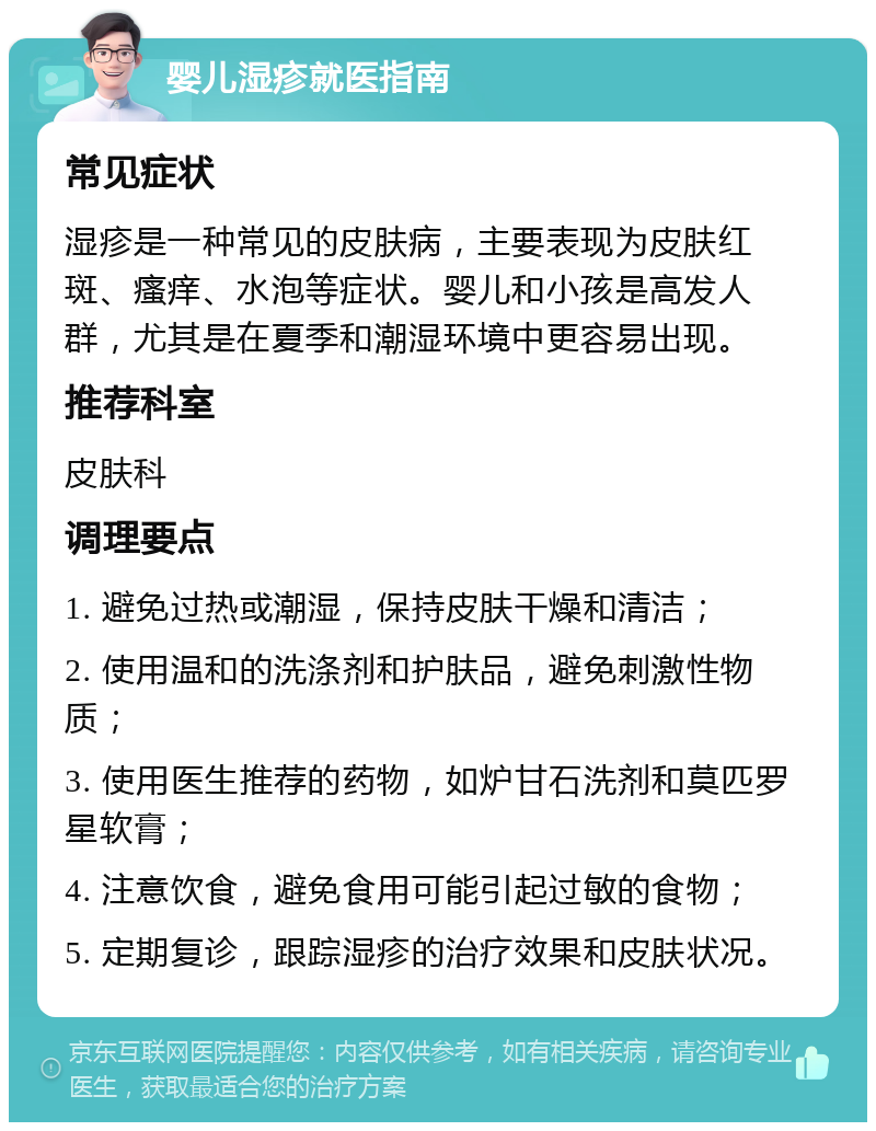 婴儿湿疹就医指南 常见症状 湿疹是一种常见的皮肤病，主要表现为皮肤红斑、瘙痒、水泡等症状。婴儿和小孩是高发人群，尤其是在夏季和潮湿环境中更容易出现。 推荐科室 皮肤科 调理要点 1. 避免过热或潮湿，保持皮肤干燥和清洁； 2. 使用温和的洗涤剂和护肤品，避免刺激性物质； 3. 使用医生推荐的药物，如炉甘石洗剂和莫匹罗星软膏； 4. 注意饮食，避免食用可能引起过敏的食物； 5. 定期复诊，跟踪湿疹的治疗效果和皮肤状况。