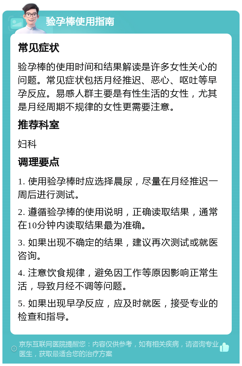 验孕棒使用指南 常见症状 验孕棒的使用时间和结果解读是许多女性关心的问题。常见症状包括月经推迟、恶心、呕吐等早孕反应。易感人群主要是有性生活的女性，尤其是月经周期不规律的女性更需要注意。 推荐科室 妇科 调理要点 1. 使用验孕棒时应选择晨尿，尽量在月经推迟一周后进行测试。 2. 遵循验孕棒的使用说明，正确读取结果，通常在10分钟内读取结果最为准确。 3. 如果出现不确定的结果，建议再次测试或就医咨询。 4. 注意饮食规律，避免因工作等原因影响正常生活，导致月经不调等问题。 5. 如果出现早孕反应，应及时就医，接受专业的检查和指导。