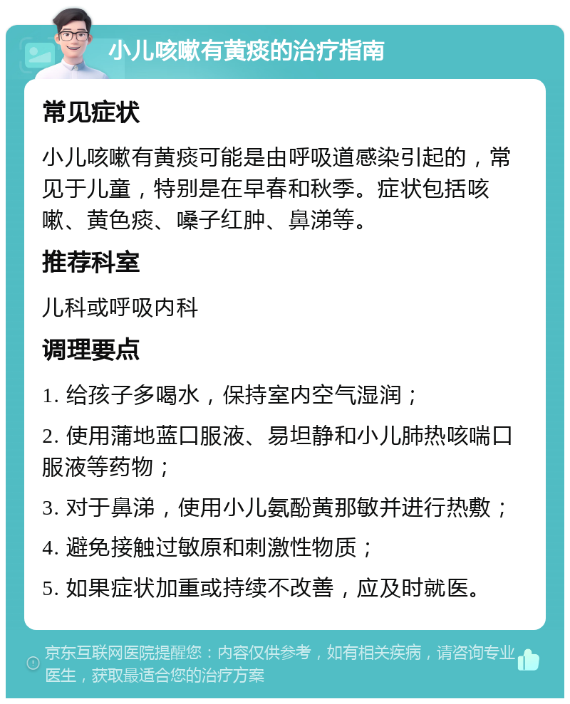 小儿咳嗽有黄痰的治疗指南 常见症状 小儿咳嗽有黄痰可能是由呼吸道感染引起的，常见于儿童，特别是在早春和秋季。症状包括咳嗽、黄色痰、嗓子红肿、鼻涕等。 推荐科室 儿科或呼吸内科 调理要点 1. 给孩子多喝水，保持室内空气湿润； 2. 使用蒲地蓝口服液、易坦静和小儿肺热咳喘口服液等药物； 3. 对于鼻涕，使用小儿氨酚黄那敏并进行热敷； 4. 避免接触过敏原和刺激性物质； 5. 如果症状加重或持续不改善，应及时就医。